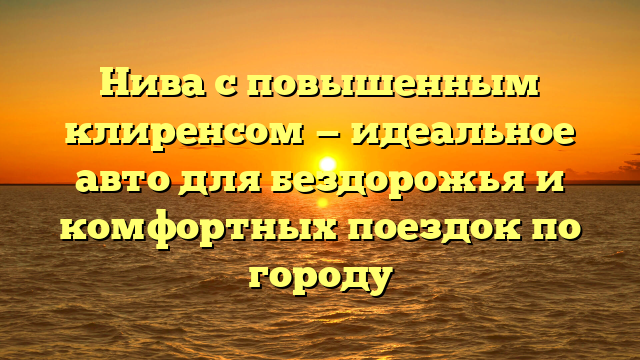 Нива с повышенным клиренсом — идеальное авто для бездорожья и комфортных поездок по городу