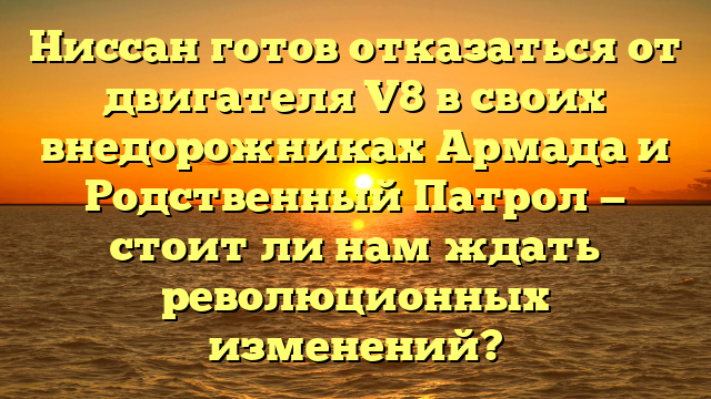 Ниссан готов отказаться от двигателя V8 в своих внедорожниках Армада и Родственный Патрол — стоит ли нам ждать революционных изменений?