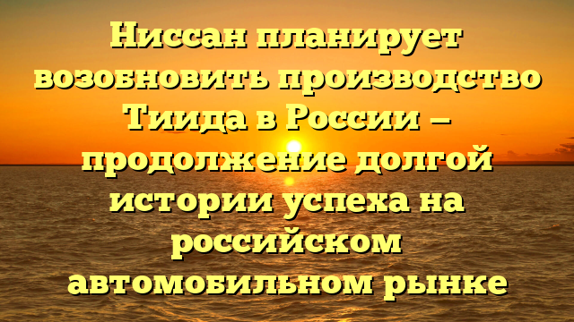 Ниссан планирует возобновить производство Тиида в России — продолжение долгой истории успеха на российском автомобильном рынке