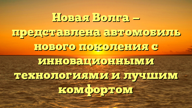 Новая Волга — представлена автомобиль нового поколения с инновационными технологиями и лучшим комфортом