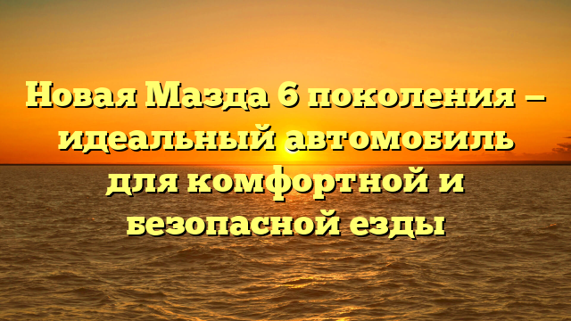 Новая Мазда 6 поколения — идеальный автомобиль для комфортной и безопасной езды