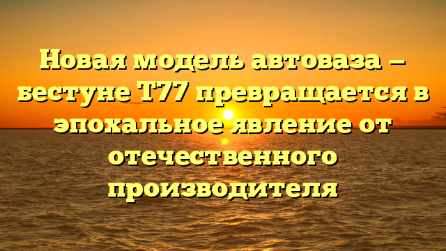 Новая модель автоваза — бестуне Т77 превращается в эпохальное явление от отечественного производителя