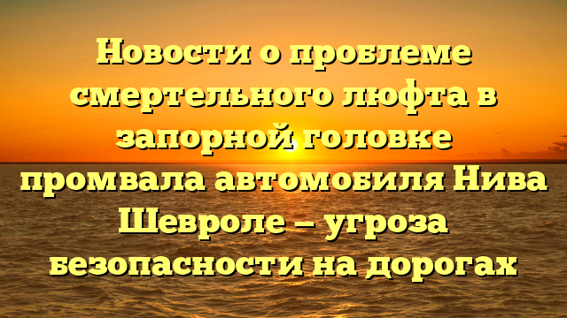 Новости о проблеме смертельного люфта в запорной головке промвала автомобиля Нива Шевроле — угроза безопасности на дорогах