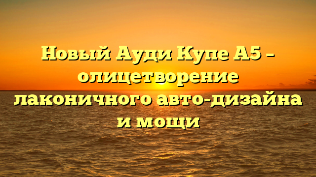 Новый Ауди Купе А5 – олицетворение лаконичного авто-дизайна и мощи