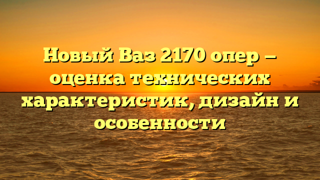 Новый Ваз 2170 опер — оценка технических характеристик, дизайн и особенности