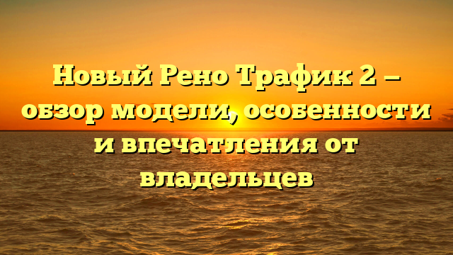 Новый Рено Трафик 2 — обзор модели, особенности и впечатления от владельцев