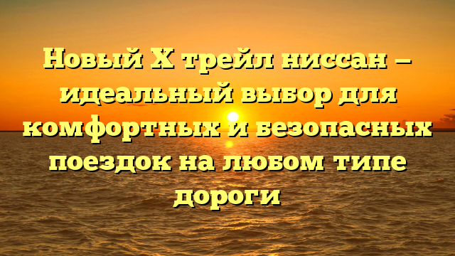 Новый Х трейл ниссан — идеальный выбор для комфортных и безопасных поездок на любом типе дороги