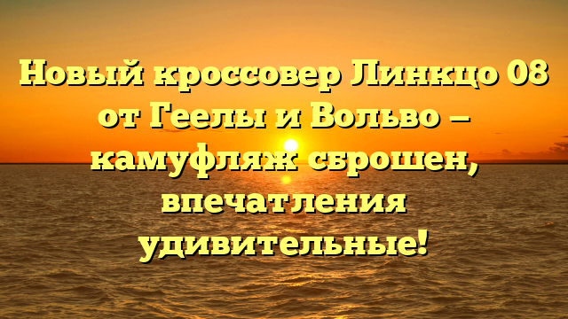 Новый кроссовер Линкцо 08 от Геелы и Вольво — камуфляж сброшен, впечатления удивительные!