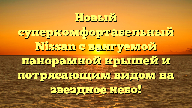 Новый суперкомфортабельный Nissan с вангуемой панорамной крышей и потрясающим видом на звездное небо!