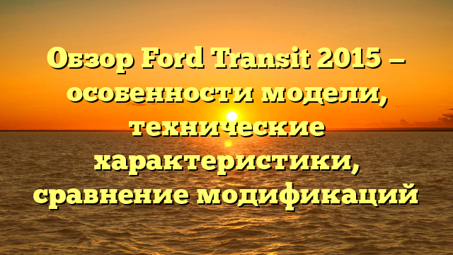 Обзор Ford Transit 2015 — особенности модели, технические характеристики, сравнение модификаций