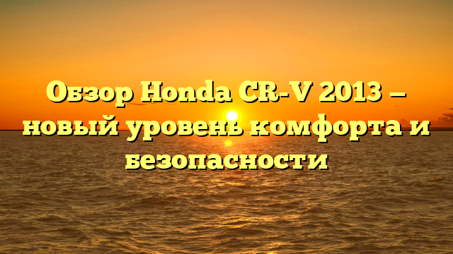 Обзор Honda CR-V 2013 — новый уровень комфорта и безопасности