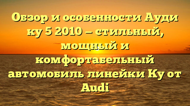 Обзор и особенности Ауди ку 5 2010 — стильный, мощный и комфортабельный автомобиль линейки Ку от Audi