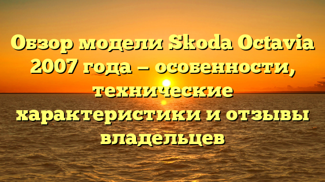 Обзор модели Skoda Octavia 2007 года — особенности, технические характеристики и отзывы владельцев