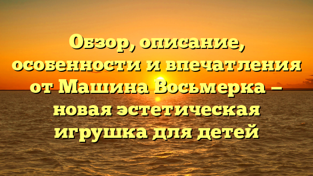 Обзор, описание, особенности и впечатления от Машина Восьмерка — новая эстетическая игрушка для детей