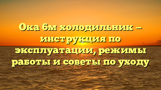 Ока 6м холодильник — инструкция по эксплуатации, режимы работы и советы по уходу