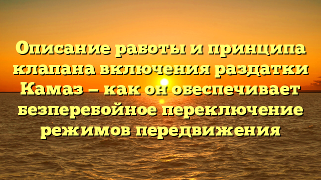 Описание работы и принципа клапана включения раздатки Камаз — как он обеспечивает безперебойное переключение режимов передвижения