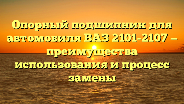 Опорный подшипник для автомобиля ВАЗ 2101-2107 — преимущества использования и процесс замены