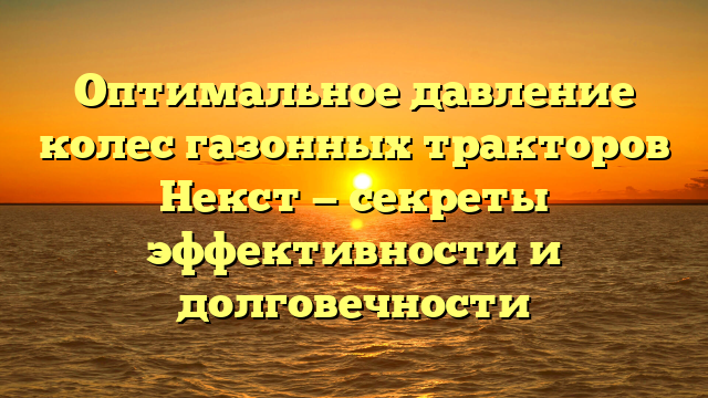 Оптимальное давление колес газонных тракторов Некст — секреты эффективности и долговечности