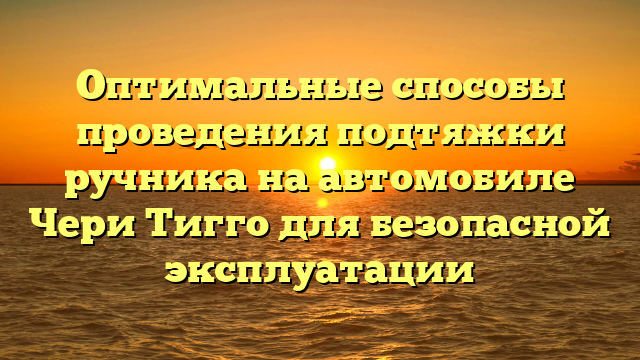 Оптимальные способы проведения подтяжки ручника на автомобиле Чери Тигго для безопасной эксплуатации