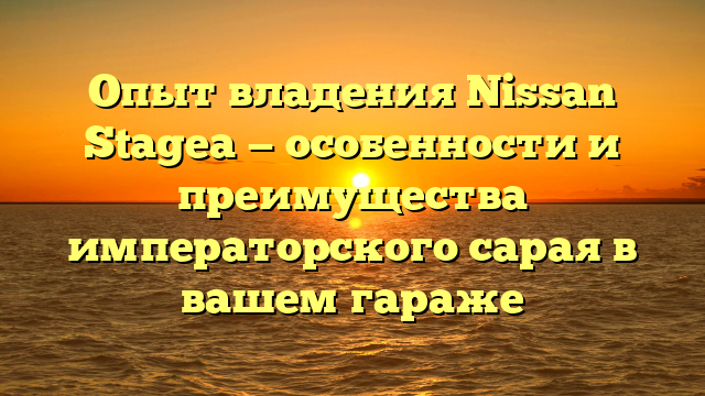 Опыт владения Nissan Stagea — особенности и преимущества императорского сарая в вашем гараже