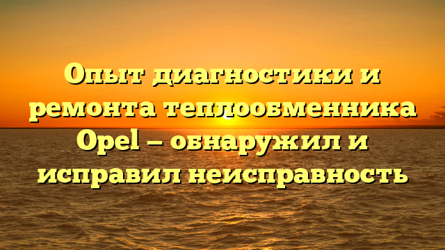 Опыт диагностики и ремонта теплообменника Opel — обнаружил и исправил неисправность