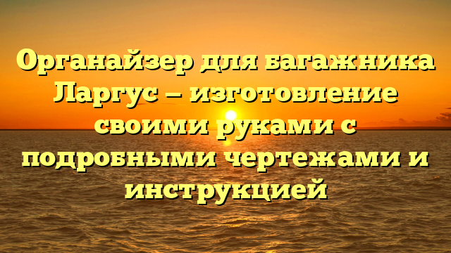 Органайзер для багажника Ларгус — изготовление своими руками с подробными чертежами и инструкцией