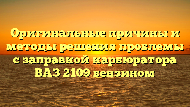 Оригинальные причины и методы решения проблемы с заправкой карбюратора ВАЗ 2109 бензином