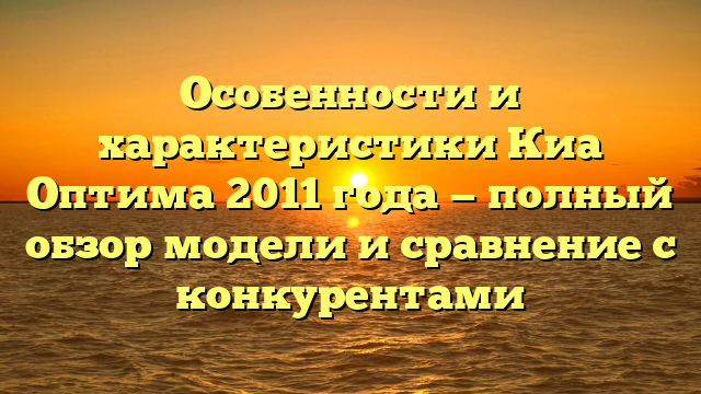 Особенности и характеристики Киа Оптима 2011 года — полный обзор модели и сравнение с конкурентами