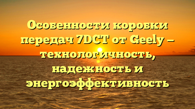 Особенности коробки передач 7DCT от Geely — технологичность, надежность и энергоэффективность