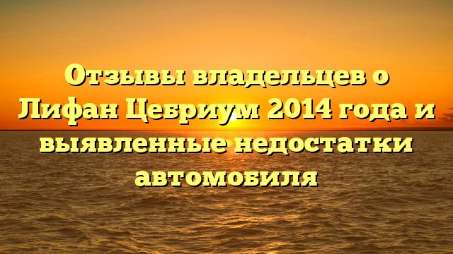 Отзывы владельцев о Лифан Цебриум 2014 года и выявленные недостатки автомобиля