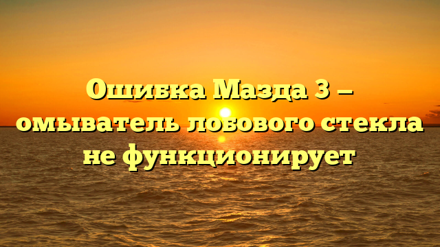 Ошибка Мазда 3 — омыватель лобового стекла не функционирует