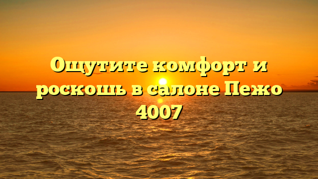 Ощутите комфорт и роскошь в салоне Пежо 4007