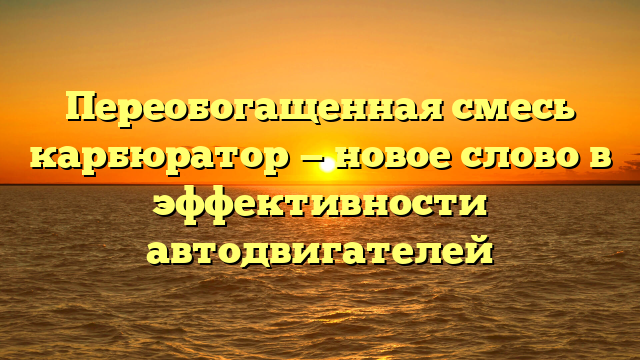 Переобогащенная смесь карбюратор — новое слово в эффективности автодвигателей