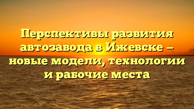 Перспективы развития автозавода в Ижевске — новые модели, технологии и рабочие места