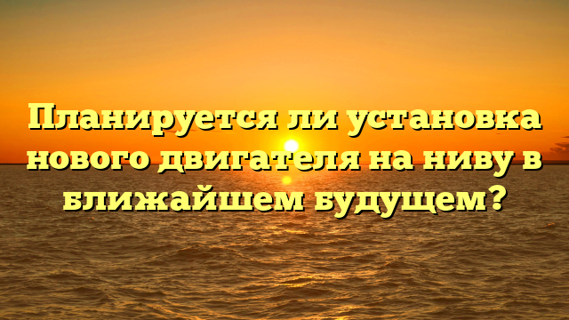 Планируется ли установка нового двигателя на ниву в ближайшем будущем?