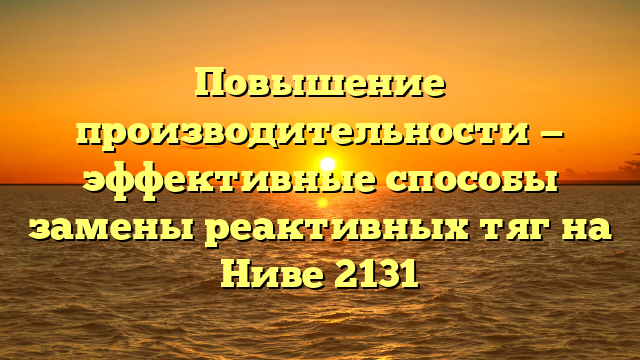 Повышение производительности — эффективные способы замены реактивных тяг на Ниве 2131