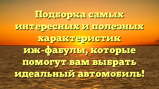 Подборка самых интересных и полезных характеристик иж-фабулы, которые помогут вам выбрать идеальный автомобиль!