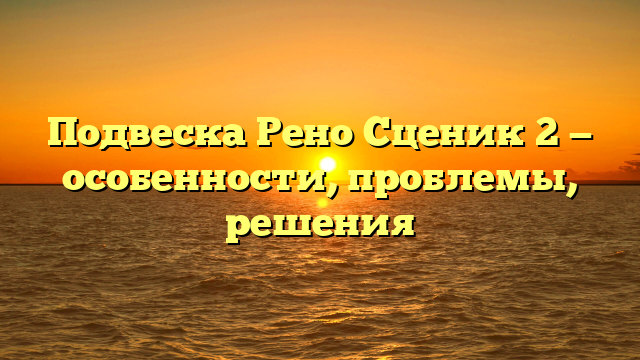 Подвеска Рено Сценик 2 — особенности, проблемы, решения