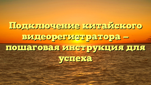 Подключение китайского видеорегистратора — пошаговая инструкция для успеха