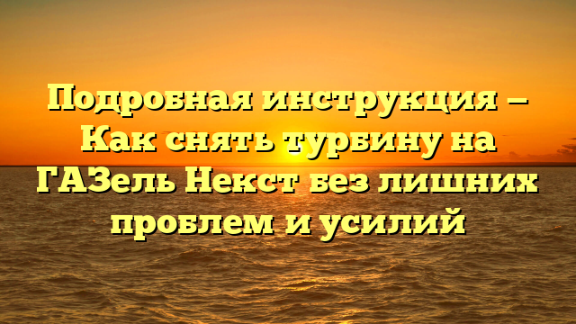 Подробная инструкция — Как снять турбину на ГАЗель Некст без лишних проблем и усилий