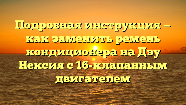 Подробная инструкция — как заменить ремень кондиционера на Дэу Нексия с 16-клапанным двигателем