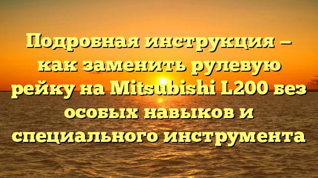 Подробная инструкция — как заменить рулевую рейку на Mitsubishi L200 без особых навыков и специального инструмента