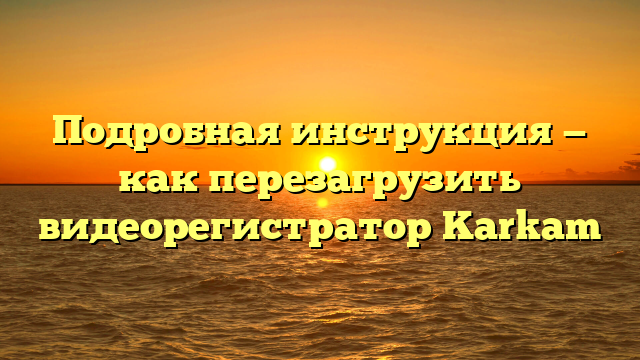 Подробная инструкция — как перезагрузить видеорегистратор Karkam