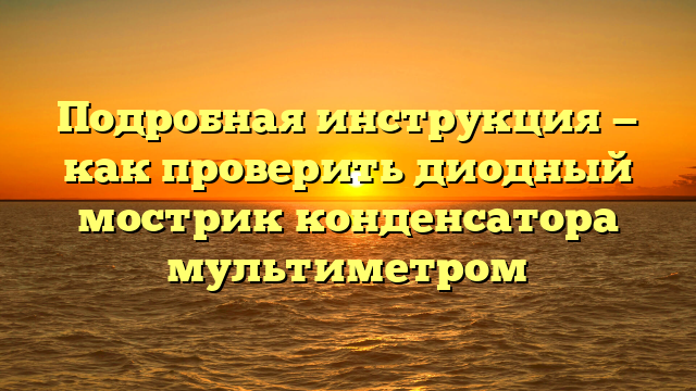 Подробная инструкция — как проверить диодный мострик конденсатора мультиметром