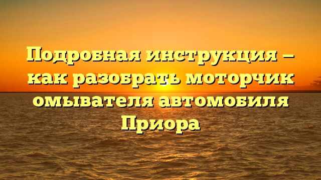 Подробная инструкция — как разобрать моторчик омывателя автомобиля Приора