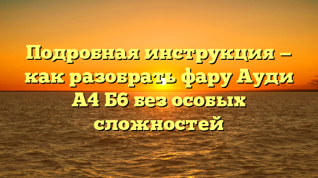 Подробная инструкция — как разобрать фару Ауди А4 Б6 без особых сложностей