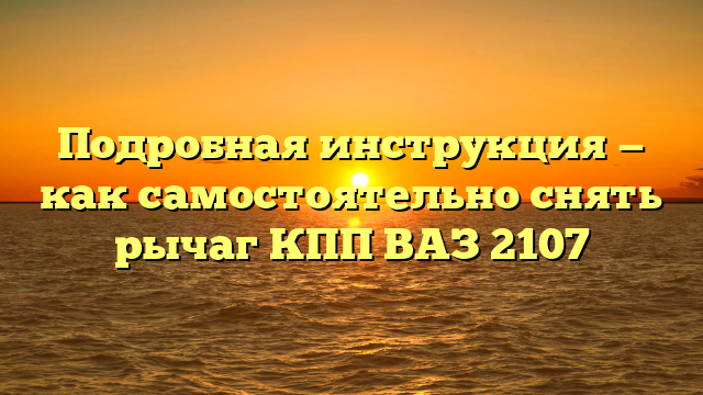 Подробная инструкция — как самостоятельно снять рычаг КПП ВАЗ 2107