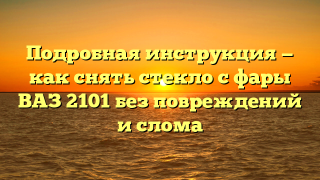 Подробная инструкция — как снять стекло с фары ВАЗ 2101 без повреждений и слома