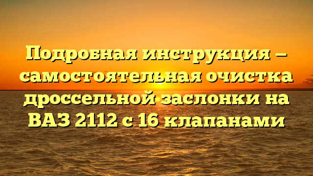 Подробная инструкция — самостоятельная очистка дроссельной заслонки на ВАЗ 2112 с 16 клапанами