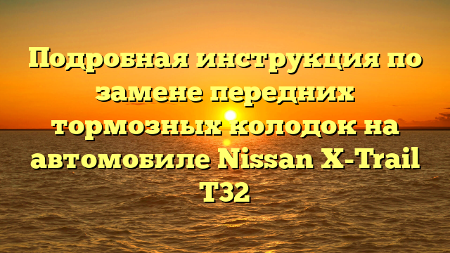 Подробная инструкция по замене передних тормозных колодок на автомобиле Nissan X-Trail T32